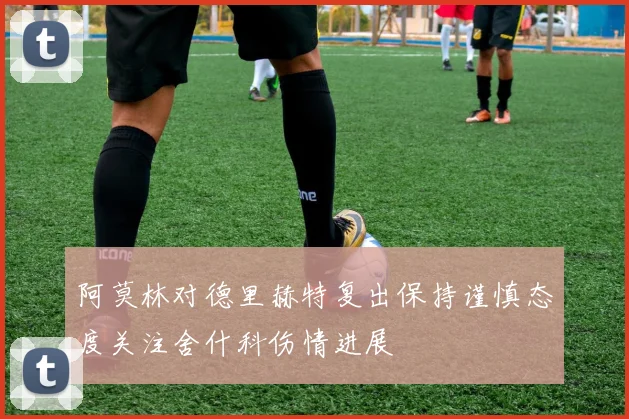 阿莫林对德里赫特复出保持谨慎态度关注舍什科伤情进展
