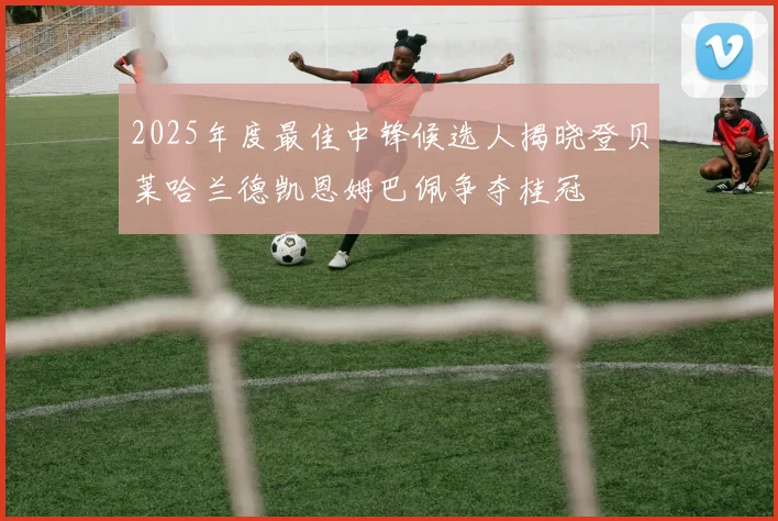 2025年度最佳中锋候选人揭晓登贝莱哈兰德凯恩姆巴佩争夺桂冠