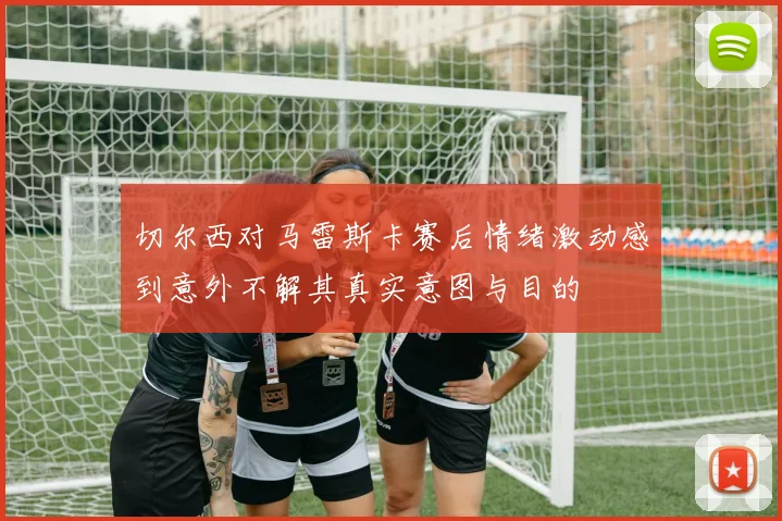 切尔西对马雷斯卡赛后情绪激动感到意外不解其真实意图与目的