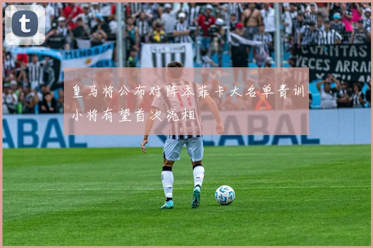 皇马将公布对阵本菲卡大名单青训小将有望首次亮相