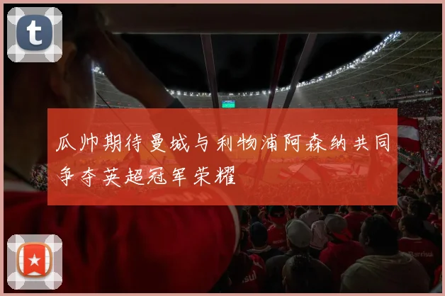 瓜帅期待曼城与利物浦阿森纳共同争夺英超冠军荣耀