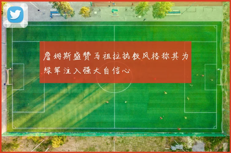 詹姆斯盛赞马祖拉执教风格称其为绿军注入强大自信心