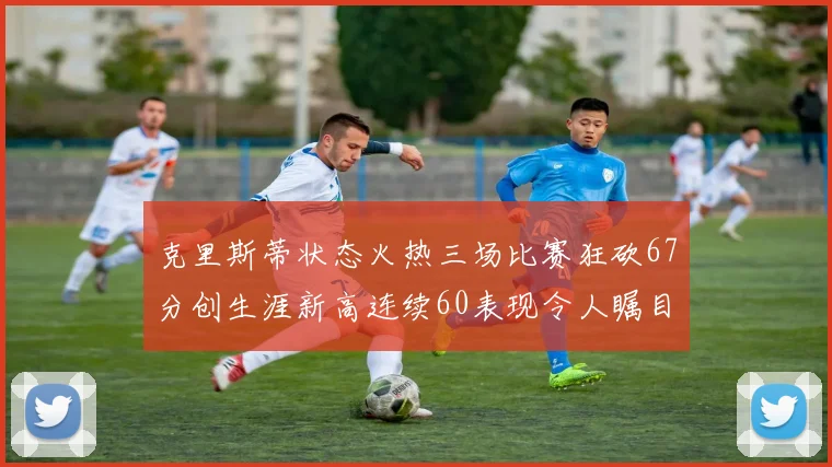 克里斯蒂状态火热三场比赛狂砍67分创生涯新高连续60表现令人瞩目