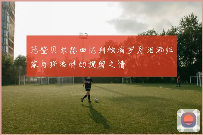 范登贝尔赫回忆利物浦岁月泪洒归家与斯洛特的挽留之情