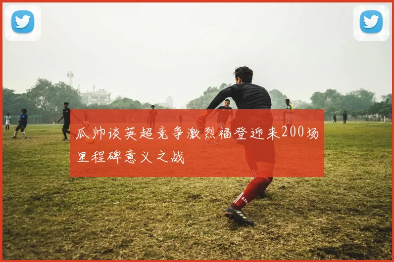 瓜帅谈英超竞争激烈福登迎来200场里程碑意义之战