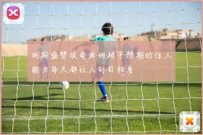 纳斯盛赞埃奇库姆超乎预期的惊人能力每天都让人刮目相看