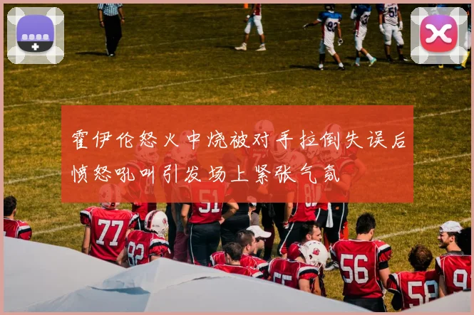 霍伊伦怒火中烧被对手拉倒失误后愤怒吼叫引发场上紧张气氛