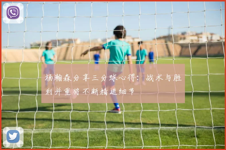杨瀚森分享三分球心得：战术与胜利并重将不断精进细节