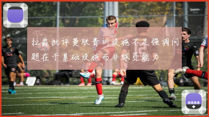 拉爵批评曼联青训设施不足强调问题在于基础设施而非球员能力