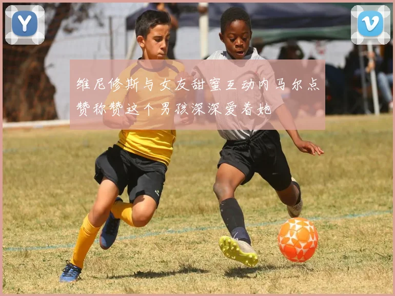 维尼修斯与女友甜蜜互动内马尔点赞称赞这个男孩深深爱着她