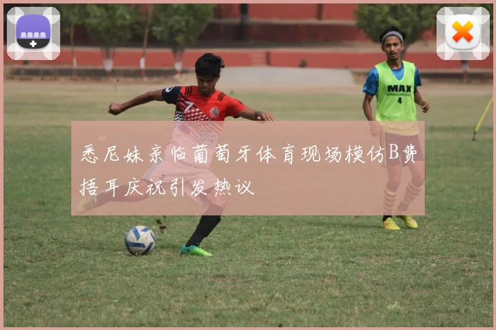 悉尼妹亲临葡萄牙体育现场模仿B费捂耳庆祝引发热议