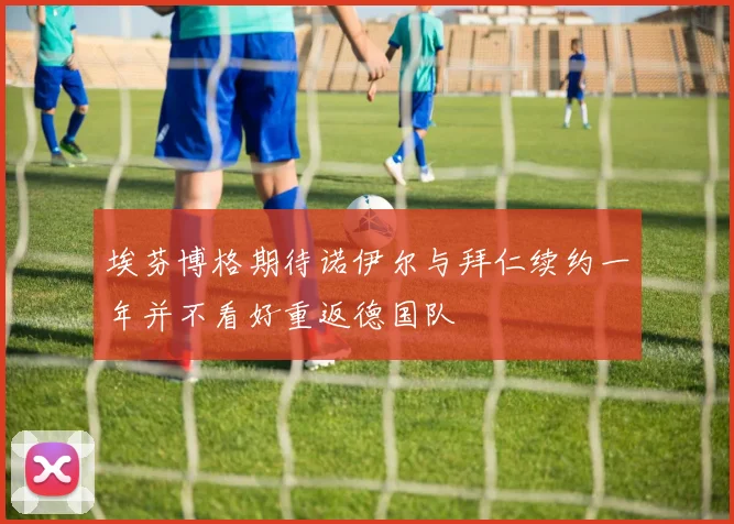 埃芬博格期待诺伊尔与拜仁续约一年并不看好重返德国队