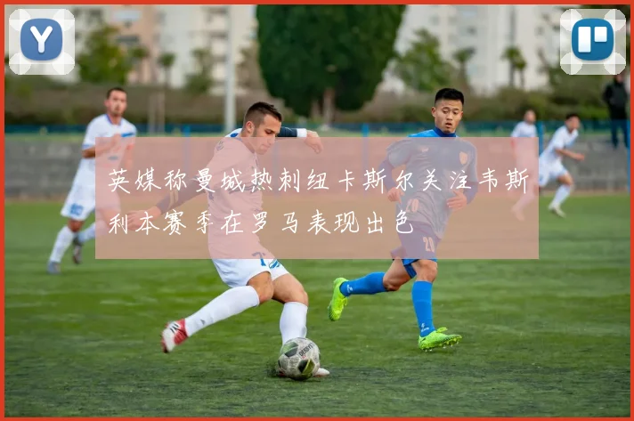 英媒称曼城热刺纽卡斯尔关注韦斯利本赛季在罗马表现出色