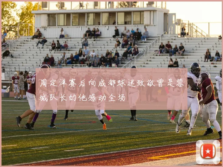 周定洋赛后向成都球迷致敬曾是蓉城队长的他感动全场