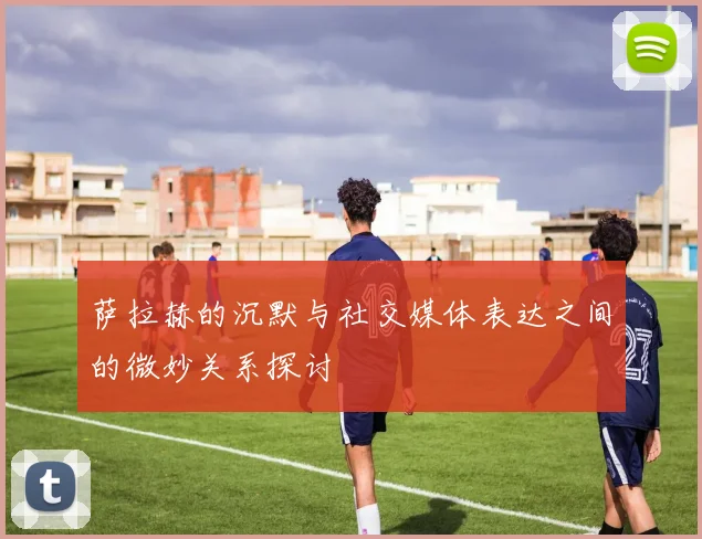 萨拉赫的沉默与社交媒体表达之间的微妙关系探讨