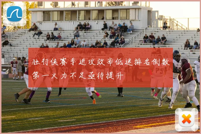 独行侠赛季进攻效率低迷排名倒数第一火力不足亟待提升