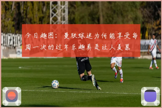今日趣图：曼联球迷为何能享受每周一次的过年乐趣真是让人羡慕