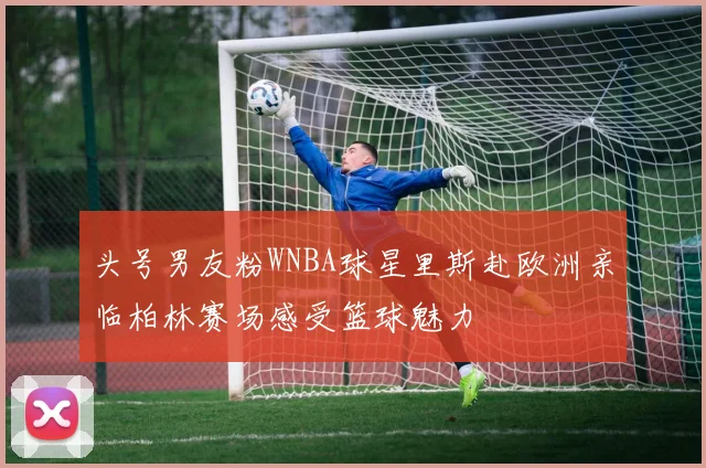 头号男友粉WNBA球星里斯赴欧洲亲临柏林赛场感受篮球魅力